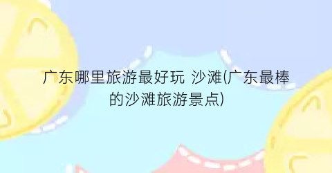 广东哪里旅游最好玩 沙滩(广东最棒的沙滩旅游景点)